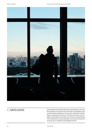 ROCA JUNYENT ENCUESTA SOBRE ARBITRAJE EN ESPAÑA
52 ENCUESTA
6. ABOGADOS Este apartado del estudio trata de la externalización de la de-
fensa letrada por parte de las empresas encuestadas en los
procedimientos arbitrales en los que han intervenido, habién-
dose consultado entre otros los motivos que llevan a la com-
pañía a externalizar esta tarea, así como las características
más importantes a las que atienden a la hora de contratar los
servicios de un despacho de abogados externo.
 