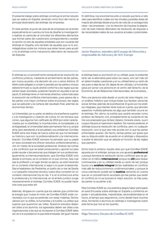 ROCA JUNYENT ENCUESTA SOBRE ARBITRAJE EN ESPAÑA
06 INTRODUCCIÓN
El arbitraje es un procedimiento extrajudicial de resolución de
conflictos jurídicos, mediante el sometimiento de las partes,
por mutuo acuerdo, a la decisión de uno o varios árbitros. El
árbitro está obligado a cumplir lo pactado por las partes e incluso
deberá formular su laudo arbitral conforme a las reglas que las
partes hayan acordado, pudiendo hacerlo en equidad si así se
pactó. El arbitraje tiene un tremendo atractivo, sobre todo para
la resolución de conflictos internacionales, pues parece dar a
las partes una mayor confianza sobre el proceso, las reglas
que se aplicarán y la certeza del resultado final, además de
economizar tiempo.
La Universidad, por su parte, se dedica a la enseñanza superior
y a la investigación y creación de cultura. En los tiempos que
corren, que algunos han calificado de VICA (por estar caracte-
rizados por la volatilidad, la incertidumbre, la complejidad y la
ambigüedad), la Universidad debe permanecer fiel a su propia
alma, pero atendiendo a la actualidad y sus problemas. Comillas
ICADE tiene dos líneas de fuerza sobre las que ha transitado
su historia y que son: la profesionalización y la internaciona-
lización. Comillas ICADE siempre ha pensado que su papel
en esta sociedad era ofrecer estudios profesionalizantes y
vivir en medio de la sociedad profesional. Analizar las luchas
y los conflictos que se están produciendo y aportar luz para
poder ayudar a las personas que trabajan en sus profesiones.
Igualmente, la internacionalización, que Comillas ICADE vivió
desde el principio, es el contexto en el que vivimos. Sea cual
sea la profesión y el lugar donde se ejerza, se está haciendo
en un contexto internacional, lo sepa o no quien la desarrolla.
Sea el talabartero de Piedrahita, el dueño de un bar de Sevilla
o un pequeño industrial vitoriano, todos ellos compiten en un
contexto internacional hoy en día. Y si en el entrecruce entre
lo profesional y lo internacional, en el ámbito jurídico surge
necesariamente el arbitraje, Comillas ICADE no puede hacer
otra cosa que estar ahí.
Además, téngase en cuenta que los valores que conforman
la energía que mueve el motor de Comillas ICADE están co-
nectados con lo que se pretende con estas materias. Dichos
valores son: la utilitas, la humanitas y la Iustitia. La utilitas que
supone que queremos ser útiles. Nuestros estudios deben
ser útiles a los alumnos, los egresados deben ser útiles a las
organizaciones a las que se incorporen e Comillas ICADE debe
ser útil a la sociedad en la que está enraizada. De igual manera
el arbitraje basa su promoción en su utilidad, pues no pretende
tanto ser la alternativa para todos los casos, sino ser más útil
en determinadas cuestiones y en su utilidad tiene su razón de
ser, pues si deja de ser útil, dejará de ser utilizado. La humanitas
pasa por poner a la persona en el centro del Derecho, de la
Economía, de las Relaciones internacionales, de la empresa…
Pero una persona vista desde un punto de vista integral, con
un análisis holístico que incluya todas sus facetas: personal,
social, familiar, además de la profesional. El gusto por los análi-
sis integrales, que intenten tener todo en cuenta, que afronten
aspectos multidisciplinares es algo que también ocurre en
el arbitraje. Por último, la Iustitia que, podría recordar como
profesor de Derecho civil, probablemente se sustente en las
tria iura praecepta que dictara Ulpiano: honeste vivere, suum
cuique tribuere et naeminem laedere. De manera evidente, el
arbitraje busca la resolución de conflictos, pero no cualquier
resolución, sino la que sea más acorde con lo que las partes
enfrentadas quieran. De hecho, dichas partes, por grave que
sea su disputa están de acuerdo en el arbitraje y dispuestos
a acatar la decisión que se adopte en función de las reglas
que pactaron.
Dicho todo lo anterior, resulta claro por qué Comillas ICADE
apuesta por el arbitraje: porque es una apuesta profesional
y porque favorece la resolución de los conflictos que se ge-
neran en el tráfico internacional; porque es útil para disipar
controversias y en su utilidad reside su razón de ser; porque
busca una análisis integral de las realidades en conflicto
más allá de reduccionismos unidimensionales; y porque la
única orientación puede ser la Justicia, teniendo en cuenta
que es un procedimiento acordado por las partes que están
en conflicto (si no se buscara la mejor solución, la más justa,
las partes no acudirían a él).
Para Comillas ICADE es una auténtica alegría haber participado
en esta Encuesta sobre arbitraje en España y confiamos en
poder ir actualizándola, mejorándola, sectorializándola en el
futuro, al tiempo que seguiremos, como desde hace muchos
años, formando a alumnos en arbitraje e investigando sobre
este tema que nos es tan querido.
Iñigo Navarro, Decano de Comillas ICADE
El presente trabajo sobre arbitraje constituye el primer estudio
que se realiza en España, teniendo como foco del mismo al
principal destinatario del arbitraje: las empresas.
En este sentido, el punto de vista de las empresas se ha tenido
especialmente en cuenta a la hora de diseñar la investigación
a realizar, en particular al concretar los diferentes elementos
que forman parte del cuestionario correspondiente y recabar
la opinión no solo de aquellas entidades que son usuarias del
Arbitraje en España, sino también de aquellas que no lo son,
indagándose sobre los motivos que éstas tienen para acudir
o no al arbitraje como mecanismo alternativo de resolución
de disputas.
Javier Ramírez, miembro del Consejo de Dirección y
responsable de Advocacy de ACC Europe
En definitiva, nos encontramos ante un estudio que tiene un alto
valor para identificar cuáles son las virtudes y posibles áreas de
mejora del arbitraje desde el punto de vista de un protagonista
clave —las empresas— con la intención de impulsar la adapta-
ción de este método alternativo de resolución de disputas a
las necesidades reales de sus usuarios actuales o potenciales.
 