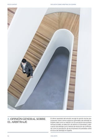 ROCA JUNYENT ENCUESTA SOBRE ARBITRAJE EN ESPAÑA
62 ENCUESTA
8. OPINIÓN GENERAL SOBRE
EL ARBITRAJE
El último apartado del estudio recoge la opinión de las par-
ticipantes sobre ciertos aspectos generales del arbitraje en
España, tales como su relación con la suscripción de acuerdos
transaccionales, la selección de árbitros, la idoneidad y ade-
cuación del arbitraje como método de resolución de conflictos,
así como la percepción de las empresas encuestadas sobre
el futuro del arbitraje en España.
 