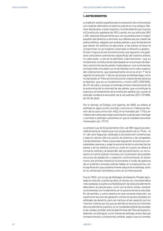ROCA JUNYENT ENCUESTA SOBRE ARBITRAJE EN ESPAÑA
67 ANEXO I
1. ANTECEDENTES
La tradición arbitral española para la resolución de controversias
con carácter alternativo al sistema judicial es muy antigua. Me-
rece destacarse, a este respecto, el antecedente que supuso
la Constitución gaditana de 1812 cuando, en sus artículos 280
y 281, disponía textualmente que «no se podrá privar a ningún
español del Derecho a terminar sus diferencias por medio de
jueces árbitros, elegidos por ambas partes» y que «la Sentencia
que dieren los árbitros se ejecutará, si las partes al hacer el
compromiso no se hubieren reservado el derecho a apelar».
Si bien ninguna de las Constituciones que siguieron a la gadi-
tana contuvieron previsiones específicas del sistema arbitral,
no cabe duda —y así se ha admitido unánimemente— que su
fundamento constitucional está basado en el principio de liber-
tad y autonomía de las partes implicadas en una controversia,
principio éste vinculado con el de libertad como valor superior
del ordenamiento, que expresamente enuncia el art. 1º de la
vigente Constitución. Y ello es así porque el arbitraje llega, como
ha declarado el Tribunal Constitucional «hasta donde alcanza
la libertad, que es su fundamento y motor» (ATC 259/1993,
de 20 de julio) y porque el arbitraje emana directamente de
la autonomía de la voluntad de las partes, que «constituye la
esencia y el fundamento de la institución arbitral, por cuanto el
arbitraje conlleva la exclusión de la vía judicial» (STC 75/1996,
de 30 de abril).
Por lo demás, el Código civil vigente, de 1889, se refiere al
arbitraje en algún punto concreto, como es en materia de divi-
sión de la cosa común (art. 402), en el mandato (art. 1.713) y en
materia de tutela para exigir autorización judicial para «transigir
o someter a arbitraje cuestiones en que el tutelado estuviese
interesado» (art. 271.3º).
La anterior Ley de Enjuiciamiento Civil, de 1881 reguló ya siste-
máticamente la materia que nos ocupa dentro de un Título —el
X— del Libro Segundo, dedicado a la jurisdicción contenciosa,
y bajo la rúbrica «De los juicios de árbitros y de amigables
componedores». Pese a que esta regulación encierra ya con-
siderables avances y erige la autonomía de la voluntad de las
partes y de los árbitros como su norte en cuanto se refiere al
convenio arbitral y al desarrollo del procedimiento, su vincu-
lación al control judicial, inclusive con la previsión de posibles
recursos de apelación y casación contra el laudo, la sitúan
como una primera instancia funcionando a modo de apertura
de un auténtico proceso judicial. Nada, en consecuencia, con
la significación que posteriormente adquiriría el arbitraje, tanto
en su dimensión doméstica como en la internacional.
Fue en 1953, con la Ley de Arbitrajes de Derecho Privado apro-
bada en ese año, cuando se abrió, al menos con una sistemática
más acabada, la puerta a la flexibilización de este procedimiento
alternativo al judicial para, como se ha dicho antes, resolver
controversias con fundamento en la autonomía de la voluntad.
En tal sentido, y como avance en esa correcta dirección, se
suprimió el recurso de apelación contra los laudos dictados en
arbitrajes de derecho, pero se mantuvo el de casación por los
mismos motivos por los que se admitía el recurso en el ámbito
del procedimiento judicial y, en la modalidad arbitral de equidad,
el de nulidad, también ante la Sala Primera del Tribunal Supremo.
Además, se distinguió, como fuente de arbitraje, entre cláusula
compromisoria y compromiso arbitral, según que el contrato
 