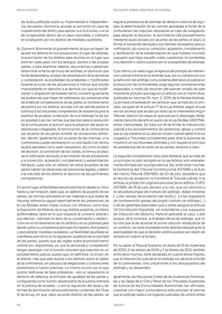ROCA JUNYENT ENCUESTA SOBRE ARBITRAJE EN ESPAÑA
69 ANEXO I
e)
En quinto lugar, la flexibilidad del procedimiento desde su inicio
hasta su terminación, dado que, en defecto de acuerdo de las
partes, las normas aplicables en las materias a que acaba de
hacerse referencia siguen esencialmente las previsiones de
la Ley Modelo antes citada, incluso con refuerzo, como dice
la Exposición de Motivos de la Ley Arbitral española, el criterio
antiformalista, tanto en lo que respecta al convenio arbitral y
sus efectos —siempre en favor de su conservación y validez—
como en el nombramiento de los árbitros y en su potestad para
decidir sobre su competencia (principio Kompetenz-Kompetenz)
y para adoptar medidas cautelares. La flexibilidad apuntada se
manifiesta asimismo en la regulación supletoria de la voluntad
de las partes, puesto que las reglas sobre el procedimiento
arbitral son dispositivas, sin que la demanda y contestación
tengan parangón con la función concreta que ostentan en un
procedimiento judicial, puesto que, en definitiva, no sirven, en
el arbitral, más que para ilustrar a los árbitros sobre el objeto
de la controversia, sin perjuicio de alegaciones y concreciones
posteriores si fueren precisas. Lo mismo ocurre con lo que
podría calificarse de fase probatoria – eso sí, respetando el
derecho de defensa, el principio de igualdad de las partes y
configurando como función asistencial la de la justicia ordinaria
en la práctica de pruebas – y con la regulación del laudo y las
formas de terminación del procedimiento, contenido del Título
VI de la Ley, en que, salvo acuerdo distinto de las partes, se
regula la prevalencia de arbitraje de derecho sobre el de equi-
dad, la determinación de las normas aplicables al fondo de la
controversia, las mayorías necesarias en caso de colegiación
para adoptar la decisión, la terminación del procedimiento
mediante laudo dictado por acuerdo de las partes, el plazo, la
forma, el contenido del laudo y los trámites necesarios para su
notificación, así como su corrección, aclaración, complemento
y rectificación de la extralimitación en que hubiere incurrido
supuesto que haya resuelto sobre cuestiones no sometidas
a su decisión o sobre cuestiones no susceptibles de arbitraje.
Y, por último y en sexto lugar, la vigencia del principio de interven-
ción judicial mínima en el arbitraje que, por su coherencia con
la definición del arbitraje como sistema alternativo al judicial en
la resolución de controversias, exige algunas consideraciones
especiales, a modo de resumen del examen amplio de este
importante principio que hago en un artículo con el mismo título,
publicado en volumen IX, núm. 2, 2016, de la Revista Arbitraje.
La primera consideración se centra en que se trata de un prin-
cipio, recogido en el artículo 7º de la Ley Arbitral, según el cual
«en los asuntos que se rijan por esta Ley no intervendrá ningún
Tribunal, salvo en los casos en que esta así lo disponga», literal-
mente transcrito del artículo quinto de la Ley Modelo UNCITRAL
antes mencionada. Se trata con él de limitar la intervención
judicial a los procedimientos de asistencia, apoyo y control
que la Ley previene en su artículo octavo cuando determina los
Juzgados y Tribunales competentes para, ante la ausencia de
imperium en los tribunales arbitrales y con respeto al principio
de prevalencia del acuerdo de las partes, llevarlos a cabo.
La segunda consideración sirve para destacar que se trata de
un principio no solo recogido en la Ley Arbitral, sino reiterada-
mente afirmado por la jurisprudencia. Así, entre otras muchas,
la Sentencia del Tribunal Constitucional 43/1988 y el Auto
del mismo Tribunal 259/1993, de 20 de julio, declararon que
el recurso de anulación no transfería al Tribunal judicial, ni le
atribuía, la jurisdicción originaria exclusiva de los árbitros. El ATC
231/1994, de 18 de julio, declaró, a su vez, que «en atención a
la naturaleza propia del instituto del arbitraje, deben limitarse
[…] (las causas de anulación del laudo) […] a los supuestos
de contravención graves del propio contrato de arbitraje […]
o de las garantías esenciales que a todos asegura el artículo
24 Constitución Española, sin extenderse a los supuestos
de infracción del Derecho material aplicable al caso, y ello
porque, de lo contrario, la finalidad última del arbitraje, que no
es otra que la de alcanzar la pronta solución extrajudicial de
un conflicto, se vería inevitablemente desnaturalizada ante la
eventualidad de que la decisión arbitral pudiera ser objeto de
revisión en cuanto al fondo».
Por su parte, el Tribunal Supremo, en Autos de 15 de noviembre
de 2005, 21 de febrero de 2006 y 7 de febrero de 2012, también
entre otros muchos, tiene declarado, en cuanto ahora importa,
que la intervención judicial en el arbitraje «no alcanza al fondo
de la controversia, sino únicamente a los presupuestos del
arbitraje y su desarrollo».
Igualmente, las Secciones Civiles de las Audiencias Provincia-
les y las Salas de lo Civil y Penal de los Tribunales Superiores
de Justicia de las Comunidades Autónomas han afirmado,
inclusive con mayor contundencia este principio al estimar
que el arbitraje veda a los órganos judiciales de control entrar
de duda justificada sobre su imparcialidad e independen-
cia, recusarlos. Asimismo, acordar su remoción en caso de
impedimento del árbitro para ejercer sus funciones, o en el
de no ejercerlas dentro de un plazo razonable, e intervenir
en la adopción por los árbitros de medidas cautelares.
Convenir libremente el procedimiento al que se hayan de
ajustar los árbitros en sus actuaciones, el lugar del arbitraje,
la autorización de los árbitros para reunirse en el lugar que
estimen adecuado con los testigos, peritos o las propias
partes, o para examinar objetos, documentos o personas;
determinar la fecha del inicio del arbitraje, el idioma en que
ha de desarrollarse, el plazo de presentación de la demanda
y contestación, la posibilidad de ampliarlas o modificarlas
durante el curso de las actuaciones a menos que resulte
improcedente en atención a la demora con que la modifi-
cación o ampliación se hubiere hecho; convenir igualmente
las audiencias que hayan de celebrarse, las consecuencias
de la falta de comparecencia de las partes, el nombramiento
de peritos por los árbitros; acordar con las demás partes la
solicitud a los tribunales competentes de asistencia para la
práctica de pruebas, la decisión de si el arbitraje ha de ser
en equidad o por las normas que decidan para la resolución
de la controversia, el quorum para la adopción del laudo en
decisiones colegiadas, la terminación de la controversia
por acuerdo de las partes durante las actuaciones arbitra-
les; decidir, igualmente por acuerdo de las mismas, si la
controversia puede resolverse en un solo laudo o en tantos
laudos parciales como sean necesarios, así como el plazo
de decisión, la concreción de las costas, la forma y el plazo
de la notificación del laudo, la terminación de las actuaciones
y la corrección, aclaración, complemento o extralimitación
del laudo, pues sólo en defecto de estos acuerdos de las
partes habrán de observarse las previsiones legales, y deferir
a la voluntad de los árbitros el ejercicio de las pertinentes
competencias.
 