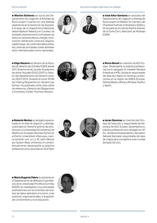 ROCA JUNYENT ENCUESTA SOBRE ARBITRAJE EN ESPAÑA
72 ANEXO II
● Marlen Estévez es socia del De-
partamento de Litigación & Arbitraje de
Roca Junyent. Cuenta con una dilatada
experiencia en la resolución de disputas.
A lo largo de su trayectoria profesional,
desarrollada en Madrid y en Londres, ha
prestado asesoramiento a empresas de
todos los sectores (banca, energía, cons-
trucción, distribución, consumo, seguros,
capital riesgo, etc.) ante tribunales judicia-
les y ante las principales cortes arbitrales
tanto internacionales como nacionales.
● Iñigo Navarro es Decano de la Facul-
tad de Derecho de Comillas ICADE desde
2011. Anteriormente, ha sido Vicedecano
de dicha Facultad (2002-2007) y Direc-
tor del Departamento de Derecho priva-
do (2007-2011). Durante el curso 97/98
fue Visiting Researcher en Harvard Law
School. Ha publicado, entre otras obras
de referencia, «Derecho de Obligaciones
y Contratos» Civitas Thomson Reuters.
● Roberto Muñoz es abogado especia-
lizado en el área de litigación y arbitraje.
Licenciado en Derecho (premio de estu-
dios) por la Universidad Complutense de
Madrid y en European Business School en
el Centro Universitario Villanueva, cuen-
ta también con un LL.M. (with Merits)
por Queen Mary University of London.
Actualmente, desempeña su práctica
profesional como asociado en DLA Piper.
● María Eugenia Fabra es asistente en
el Departamento de Métodos Cuantitati-
vos de la Universidad Pontificia Comillas
(ICADE). Su investigación y sus principales
publicaciones son en el ámbito del aná-
lisis de datos aplicados al turismo, a las
practicas organizacionales, a la gestión
del conocimiento y la la educación.
● José Aitor Santana es asociado del
Departamento de Litigación y Arbitraje de
Roca Junyent en Madrid. Es miembro del
Chartered Institute of Arbitrators (CIArb) y
forma parte de la Lista de Árbitros Jóvenes
de la Corte Civil y Mercantil de Arbitraje
(CIMA).
● Rocío Bonet es miembro de ACC Eu-
rope. Desempeña su práctica profesio-
nal como abogado en Hewlett Packard
Enterprise (HPE), donde es responsable
del área de Litigios en diversas jurisdic-
ciones en la región de EMEA (Europa,
Oriente Medio y África) y APJ (Asia, Pacífico
y Japón).
● Javier Ramírez es miembro del Con-
sejo de Dirección y responsable de Ad-
vocacy de ACC Europe. Desempeña su
práctica profesional como abogado en HP
Inc., donde es Vicepresidente y Secretario
General Asociado responsable del área
de Litigios de la compañía a nivel mundial
(excepto EE.UU.).
 