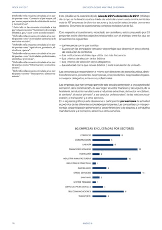 ROCA JUNYENT ENCUESTA SOBRE ARBITRAJE EN ESPAÑA
74 ANEXO III
Este estudio se ha realizado desde junio de 2017 a diciembre de 2017. El trabajo
de campo se ha llevado a cabo a través del envío de una encuesta on-line remitida a
más de 197 empresas de distintos sectores y facturación seleccionadas de manera
aleatoria. El número de cuestionarios correctos recibidos fue de 82.
Con respecto al cuestionario, redactado en castellano, está compuesto por 53
preguntas sobre distintos aspectos relacionados con el arbitraje, entre los que se
encuentran los siguientes:
— La frecuencia con la que lo utiliza
— Cuáles son las principales ventajas y desventajas que observa en este sistema 	
	 de resolución de conflictos
— Las instituciones arbitrales que utiliza con más frecuencia
— Los criterios de elección de los árbitros
— Los criterios de selección de los despachos
— La asiduidad con la que recusa árbitros o insta la anulación de un laudo
Las personas que respondieron al mismo son directores de asesoría jurídica, direc-
tores financieros, presidentes de empresas, vicepresidentes, responsables legales,
consejeros delegados, entre otros profesionales
Las empresas que han formado parte de este estudio pertenecen a los sectores del
comercio1
, de la construcción, de la energía2
al sector financiero y de seguros, de la
hostelería, la industria manufacturera e industrias extractivas, del sector inmobiliario,
el sanitario3
, el sector primario4
, a los servicios profesionales5
, de las telecomunica-
ciones6
, el transporte7
y a otros servicios.
En la siguiente gráfica puede observarse la participación por sectores de actividad
económica de las diferentes sociedades participantes. Las compañías con más por-
centaje de participación pertenecen al sector financiero y de seguros, a la industria
manufacturera y al comercio, así como a otros servicios.
1 Referido en la encuesta circulada a los par-
ticipantes como “Comercio al por mayor y al
por menor, reparación de vehículos de motor
y motocicletas”.
2
Referido en la encuesta circulada a los
participantes como “Suministro de energía
eléctrica, gas, vapor y aire acondicionado”.
3
Referido en la encuesta circulada a los par-
ticipantes como “Actividades sanitarias y de
servicios sociales”.
4
Referido en la encuesta circulada a los par-
ticipantes como “Agricultura, ganadería, sil-
vicultura y pesca”.
5
Referido en la encuesta circulada a los par-
ticipantes como “Actividades profesionales,
científicas y técnicas”.
6
Referido en la encuesta circulada a los par-
ticipantes como “Información y comunica-
ciones”.
7
Referido en la encuesta circulada a los par-
ticipantes como “Transporte y almacena-
miento”.
4
9
3
1
2
14
4
1
10
2
13
6
5
8
TRANSPORTE
TELECOMUNICACIONES
SERVICIOS PROFESIONALES
SECTOR PRIMARIO
SANITARIO
OTROS SERVICIOS
INMOBILIARIO
INDUSTRIAS EXTRACTIVAS
INDUSTRIA MANUFACTURERA
HOSTELERÍA
FINANCIERO-SEGUROS
ENERGÍA
CONSTRUCCIÓN
COMERCIO
78. EMPRESAS ENCUESTADAS POR SECTORES80.
 