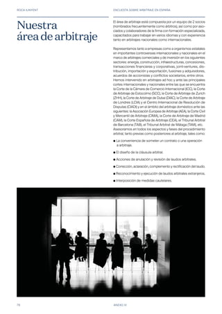 ROCA JUNYENT ENCUESTA SOBRE ARBITRAJE EN ESPAÑA
78 ANEXO IV
El área de arbitraje está compuesta por un equipo de 2 socios
(nombrados frecuentemente como árbitros), así como por aso-
ciados y colaboradores de la firma con formación especializada,
capacitados para trabajar en varios idiomas y con experiencia
tanto en arbitrajes nacionales como internacionales.
Representamos tanto a empresas como a organismos estatales
en importantes controversias internacionales y nacionales en el
marco de arbitrajes comerciales y de inversión en los siguientes
sectores: energía, construcción, infraestructuras, concesiones,
transacciones financieras y corporativas, joint-ventures, dis-
tribución, importación y exportación, fusiones y adquisidores,
acuerdos de accionistas y conflictos societarios, entre otros.
Hemos intervenido en arbitrajes ad hoc y ante las principales
cortes internacionales y nacionales entre las que se encuentra
la Corte de la Cámara de Comercio Internacional (ICC), la Corte
de Arbitraje de Estocolmo (SCC), la Corte de Arbitraje de Zurich
(ZHH), la Corte de Arbitraje de Dubai (DIAC), la Corte de Arbitraje
de Londres (LCIA) y el Centro Internacional de Resolución de
Disputas (CIADI) y en el ámbito del arbitraje doméstico ante las
siguientes: la Asociación Europea de Arbitraje (AEA), la Corte Civil
y Mercantil de Arbitraje (CIMA), la Corte de Arbitraje de Madrid
(CAM), la Corte Española de Arbitraje (CEA), el Tribunal Arbitral
de Barcelona (TAB), el Tribunal Arbitral de Málaga (TAM), etc.
Asesoramos en todos los aspectos y fases del procedimiento
arbitral, tanto previas como posteriores al arbitraje, tales como:
● La conveniencia de someter un contrato o una operación 	
	 a arbitraje.
● El diseño de la cláusula arbitral.
● Acciones de anulación y revisión de laudos arbitrales.
● Corrección, aclaración, complemento y rectificación del laudo.
● Reconocimiento y ejecución de laudos arbitrales extranjeros.
● Interposición de medidas cautelares.
Nuestra
áreadearbitraje
 