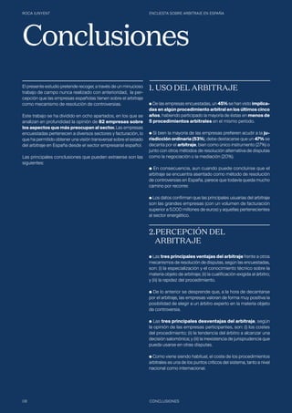 ROCA JUNYENT ENCUESTA SOBRE ARBITRAJE EN ESPAÑA
08 CONCLUSIONES
El presente estudio pretende recoger, a través de un minucioso
trabajo de campo nunca realizado con anterioridad, la per-
cepción que las empresas españolas tienen sobre el arbitraje
como mecanismo de resolución de controversias.
Este trabajo se ha dividido en ocho apartados, en los que se
analizan en profundidad la opinión de 82 empresas sobre
los aspectos que más preocupan al sector. Las empresas
encuestadas pertenecen a diversos sectores y facturación, lo
que ha permitido obtener una visión transversal sobre el estado
del arbitraje en España desde el sector empresarial español.
Las principales conclusiones que pueden extraerse son las
siguientes:
1. USO DEL ARBITRAJE
● De las empresas encuestadas, un 45% se han visto implica-
das en algún procedimiento arbitral en los últimos cinco
años, habiendo participado la mayoría de éstas en menos de
5 procedimientos arbitrales en el mismo período.
● Si bien la mayoría de las empresas prefieren acudir a la ju-
risdicción ordinaria (53%), debe destacarse que un 47% se
decanta por el arbitraje, bien como único instrumento (27%) o
junto con otros métodos de resolución alternativa de disputas
como la negociación o la mediación (20%).
● En consecuencia, aun cuando puede concluirse que el
arbitraje se encuentra asentado como método de resolución
de controversias en España, parece que todavía queda mucho
camino por recorrer.
● Los datos confirman que las principales usuarias del arbitraje
son las grandes empresas (con un volumen de facturación
superior a 5.000 millones de euros) y aquellas pertenecientes
al sector energético.
2.PERCEPCIÓN DEL 			
	ARBITRAJE
● Las tres principales ventajas del arbitraje frente a otros
mecanismos de resolución de disputas, según las encuestadas,
son: (i) la especialización y el conocimiento técnico sobre la
materia objeto de arbitraje; (ii) la cualificación exigida al árbitro;
y (iii) la rapidez del procedimiento.
● De lo anterior se desprende que, a la hora de decantarse
por el arbitraje, las empresas valoran de forma muy positiva la
posibilidad de elegir a un árbitro experto en la materia objeto
de controversia.
● Las tres principales desventajas del arbitraje, según
la opinión de las empresas participantes, son: (i) los costes
del procedimiento; (ii) la tendencia del árbitro a alcanzar una
decisión salomónica; y (iii) la inexistencia de jurisprudencia que
pueda usarse en otras disputas.
● Como viene siendo habitual, el coste de los procedimientos
arbitrales es una de los puntos críticos del sistema, tanto a nivel
nacional como internacional.
Conclusiones
 