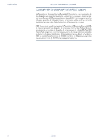 ROCA JUNYENT ENCUESTA SOBRE ARBITRAJE EN ESPAÑA
81 ANEXO V
ASSOCIATION OF CORPORATE COUNSEL EUROPE
La Association of Corporate Counsel Europe (ACC Europe) sirve a las necesidades de
los abogados que desarrollan su práctica profesional en empresas y otras organiza-
ciones en Europa. ACC Europe cuenta con más de 2.300 miembros, promueve los
intereses generales de éstos, contribuye a su formación jurídica continua y fomenta
que se comprenda mejor el papel específico del abogado de empresa.
ACC Europe es la sección europea de la Association of Corporate Counsel (ACC),
la mayor organización de abogados de empresa a nivel mundial. Trabajando codo
a codo con la comunidad de abogados de empresa durante más de 35 años, ACC
ha diseñado programas, herramientas y soluciones de trabajo prácticas dedicadas
exclusivamente a servir los intereses del abogado de empresa. Desde su fundación,
ACC ha crecido hasta tener más de 42.000 miembros en 85 países, que prestan
sus servicios en más de 10.000 empresas y organizaciones.
 