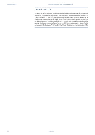 ROCA JUNYENT ENCUESTA SOBRE ARBITRAJE EN ESPAÑA
83 ANEXO VI
COMILLAS ICADE
En el ámbito de los estudios universitarios en España, Comillas ICADE constituye una
referencia sobresaliente desde hace más de medio siglo en las áreas de Derecho
y Administración y Dirección de Empresas, habiendo jugado un papel pionero en la
implantación de programas de doble titulación en nuestro país. Actualmente sigue
en la vanguardia en metodología docente, innovación científica y oferta académica,
ofreciendo dobles títulos de Derecho con LLM (E-1); Administración y Dirección de
empresas (E-3); Business Analytics (E-3 Analytics); y Relaciones internacionales (E-5).
 