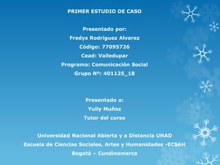 PRIMER ESTUDIO DE CASO
Presentado por:
Fredys Rodríguez Alvarez
Código: 77095726
Cead: Valledupar
Programa: Comunicación Social
Grupo Nº: 401125_18
Presentado a:
Yully Muñoz
Tutor del curso
Universidad Nacional Abierta y a Distancia UNAD
Escuela de Ciencias Sociales, Artes y Humanidades -ECSAH
Bogotá – Cundinamarca
 