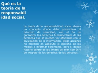 Qué es la
teoría de la
responsabil
idad social.
La teoría de la responsabilidad social abarca
un concepto donde debe predominar el
principio de veracidad, con el fin de
garantizar los derechos fundamentales de las
personas que se pueden ver afectadas con la
divulgación de la información. Estas acciones
no merman en absoluto el derecho de los
medios a informar libremente, pero sí deben
hacerlo dentro de los límites del bien común y
del respeto de los derechos de las personas.
 