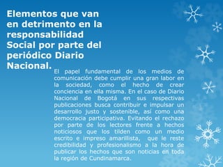 Elementos que van
en detrimento en la
responsabilidad
Social por parte del
periódico Diario
Nacional.
El papel fundamental de los medios de
comunicación debe cumplir una gran labor en
la sociedad, como el hecho de crear
conciencia en ella misma. En el caso de Diario
Nacional de Bogotá en sus respectivas
publicaciones busca contribuir e impulsar un
desarrollo justo y sostenible, así como una
democracia participativa. Evitando el rechazo
por parte de los lectores frente a hechos
noticiosos que los tilden como un medio
escrito e impreso amarillista, que le reste
credibilidad y profesionalismo a la hora de
publicar los hechos que son noticias en toda
la región de Cundinamarca.
 