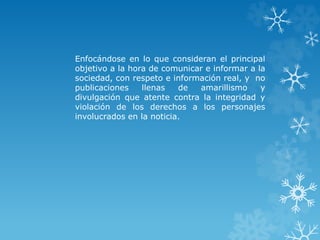 Enfocándose en lo que consideran el principal
objetivo a la hora de comunicar e informar a la
sociedad, con respeto e información real, y no
publicaciones llenas de amarillismo y
divulgación que atente contra la integridad y
violación de los derechos a los personajes
involucrados en la noticia.
 