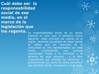 Cuál debe ser la
responsabilidad
social de ese
medio, en el
marco de la
legislación que
los regenta. La responsabilidad social de un medio
impreso en este caso el periódico Diario
Nacional debe priorizar los valores de la
región, teniendo pluralidad de ideas donde
se refleje que los intereses de la
comunidad se ven representados por este
medio, manteniendo una postura
responsable frente a la intimidad y el
derecho de cada persona, y la libre
competencia que emerge las opiniones y
publicaciones por parte de otros periódicos
que también tienen circulación a nivel local.
 