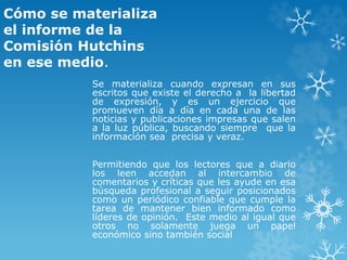 Cómo se materializa
el informe de la
Comisión Hutchins
en ese medio.
Se materializa cuando expresan en sus
escritos que existe el derecho a la libertad
de expresión, y es un ejercicio que
promueven día a día en cada una de las
noticias y publicaciones impresas que salen
a la luz pública, buscando siempre que la
información sea precisa y veraz.
Permitiendo que los lectores que a diario
los leen accedan al intercambio de
comentarios y críticas que les ayude en esa
búsqueda profesional a seguir posicionados
como un periódico confiable que cumple la
tarea de mantener bien informado como
líderes de opinión. Este medio al igual que
otros no solamente juega un papel
económico sino también social
 