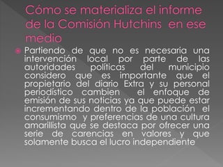  Partiendo de que no es necesaria una
intervención local por parte de las
autoridades políticas del municipio
considero que es importante que el
propietario del diario Extra y su personal
periodístico cambien el enfoque de
emisión de sus noticias ya que puede estar
incrementando dentro de la población el
consumismo y preferencias de una cultura
amarillista que se destaca por ofrecer una
serie de carencias en valores y que
solamente busca el lucro independiente
 