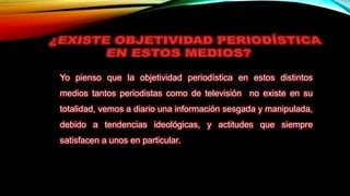 Yo pienso que la objetividad periodística en estos distintos
medios tantos periodistas como de televisión no existe en su
totalidad, vemos a diario una información sesgada y manipulada,
debido a tendencias ideológicas, y actitudes que siempre
satisfacen a unos en particular.
 