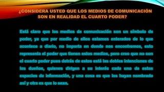 Está claro que los medios de comunicación son un símbolo de
poder, ya que por medio de ellos estamos enterados de lo que
acontece a diario, no importa en donde nos encontremos, esto
representa el poder que tienen estos medios, pero creo que no son
el cuarto poder pues detrás de estos está las dobles intenciones de
los dueños, quienes dirigen a su interés cada uno de estos
espacios de información, y una cosa es que los hayan nombrado
así y otra es que lo sean.
 