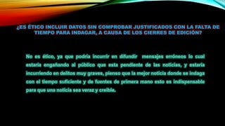 ¿ES ÉTICO INCLUIR DATOS SIN COMPROBAR JUSTIFICADOS CON LA FALTA DE
TIEMPO PARA INDAGAR, A CAUSA DE LOS CIERRES DE EDICIÓN?
No es ético, ya que podría incurrir en difundir mensajes erróneos lo cual
estaría engañando al público que esta pendiente de las noticias, y estaría
incurriendo en delitos muy graves, pienso que la mejor noticia donde se indaga
con el tiempo suficiente y de fuentes de primera mano esto es indispensable
para que una noticia sea veraz y creíble.
 