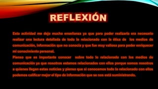 Esta actividad me dejo mucha enseñanza ya que para poder realizarla era necesario
realizar una lectura detallada de todo lo relacionado con la ética de los medios de
comunicación, información que no conocía y que fue muy valiosa para poder enriquecer
mi conocimiento personal.
Pienso que es importante conocer sobre todo lo relacionado con los medios de
comunicación ya que nosotros estamos relacionados con ellos porque somos nosotros
a quienes llegan estas noticias y pienso que si conocemos todo lo relacionado con ellos
podemos calificar mejor el tipo de información que se nos está suministrando.
 