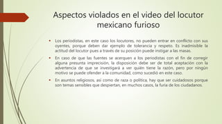 Aspectos violados en el video del locutor
mexicano furioso
 Los periodistas, en este caso los locutores, no pueden entrar en conflicto con sus
oyentes, porque deben dar ejemplo de tolerancia y respeto. Es inadmisible la
actitud del locutor pues a través de su posición puede instigar a las masas.
 En caso de que las fuentes se acerquen a los periodistas con el fin de corregir
alguna presunta imprecisión, la disposición debe ser de total aceptación con la
advertencia de que se investigará a ver quién tiene la razón, pero por ningún
motivo se puede ofender a la comunidad, como sucedió en este caso.
 En asuntos religiosos, así como de raza o política, hay que ser cuidadosos porque
son temas sensibles que despiertan, en muchos casos, la furia de los ciudadanos.
 
