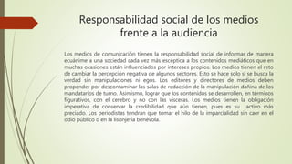 Responsabilidad social de los medios
frente a la audiencia
Los medios de comunicación tienen la responsabilidad social de informar de manera
ecuánime a una sociedad cada vez más escéptica a los contenidos mediáticos que en
muchas ocasiones están influenciados por intereses propios. Los medios tienen el reto
de cambiar la percepción negativa de algunos sectores. Esto se hace solo si se busca la
verdad sin manipulaciones ni egos. Los editores y directores de medios deben
propender por descontaminar las salas de redacción de la manipulación dañina de los
mandatarios de turno. Asimismo, lograr que los contenidos se desarrollen, en términos
figurativos, con el cerebro y no con las vísceras. Los medios tienen la obligación
imperativa de conservar la credibilidad que aún tienen, pues es su activo más
preciado. Los periodistas tendrán que tomar el hilo de la imparcialidad sin caer en el
odio público o en la lisonjería benévola.
 