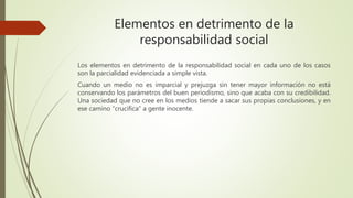 Elementos en detrimento de la
responsabilidad social
Los elementos en detrimento de la responsabilidad social en cada uno de los casos
son la parcialidad evidenciada a simple vista.
Cuando un medio no es imparcial y prejuzga sin tener mayor información no está
conservando los parámetros del buen periodismo, sino que acaba con su credibilidad.
Una sociedad que no cree en los medios tiende a sacar sus propias conclusiones, y en
ese camino “crucifica” a gente inocente.
 