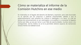 Cómo se materializa el informe de la
Comisión Hutchins en ese medio
Se materializa en el legado del derecho de libertad y expresión, pero este enunciado
no es ejercido por los prejuicios o políticas empresariales, debido a que la
gubernamentacion solo presenta los criterios e ideologías a su favor. Lo cual los
actores de comunicaciones se ven restringidos a no publicar o a comentar lo legados
hechos por ellos, ya sea por temor o por falta de oportunidades, muchas veces a los
protagonistas de los medios no se le es permitido obtener espacios de narraciones
veraces frente a la realidad social.
 
