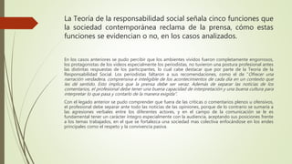 La Teoría de la responsabilidad social señala cinco funciones que
la sociedad contemporánea reclama de la prensa, cómo estas
funciones se evidencian o no, en los casos analizados.
En los casos anteriores se pudo percibir que los ambientes vividos fueron completamente engorrosos,
los protagonistas de los videos especialmente los periodistas, no tuvieron una postura profesional antes
las distintas respuestas de los participantes, lo cual cabe destacar que por parte de la Teoría de la
Responsabilidad Social. Los periodistas faltaron a sus recomendaciones, como el de “Ofrecer una
narración verdadera, comprensiva e inteligible de los acontecimientos de cada día en un contexto que
les dé sentido. Esto implica que la prensa debe ser veraz. Además de separar las noticias de los
comentarios, el profesional debe tener una buena capacidad de interpretación y una buena cultura para
interpretar lo que pasa y contarlo de la manera exigida”.
Con el legado anterior se pudo comprender que fuera de las críticas o comentarios plenos u ofensivos,
el profesional debe separar ante todo las noticias de las opiniones, porque de lo contrario se sumaría a
las agresiones verbales entre los diferentes actores, y en el campo de la comunicación se le es
fundamental tener un carácter integro especialmente con la audiencia, aceptando sus posiciones frente
a los temas trabajados, en el que se fortalezca una sociedad mas colectiva enfocándose en los endes
principales como el respeto y la convivencia pasiva.
 
