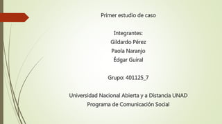 Primer estudio de caso
Integrantes:
Gildardo Pérez
Paola Naranjo
Édgar Guiral
Grupo: 401125_7
Universidad Nacional Abierta y a Distancia UNAD
Programa de Comunicación Social
 
