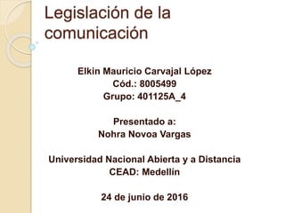 Legislación de la
comunicación
Elkin Mauricio Carvajal López
Cód.: 8005499
Grupo: 401125A_4
Presentado a:
Nohra Novoa Vargas
Universidad Nacional Abierta y a Distancia
CEAD: Medellín
24 de junio de 2016
 