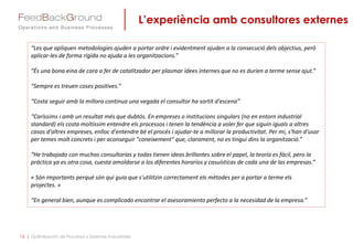 L’experiència amb consultores externes
15 | Optimización de Procesos y Sistemas Industriales
“Les que apliquen metodologies ajuden a portar ordre i evidentment ajuden a la consecució dels objectius, però
aplicar-les de forma rígida no ajuda a les organitzacions.”
“És una bona eina de cara a fer de catalitzador per plasmar idees internes que no es durien a terme sense ajut.”
“Sempre es treuen coses positives.”
“Costa seguir amb la millora continua una vegada el consultor ha sortit d'escena”
“Caríssims i amb un resultat més que dubtós. En empreses o institucions singulars (no en entorn industrial
standard) els costa moltíssim entendre els processos i tenen la tendència a voler fer que siguin iguals a altres
casos d'altres empreses, enlloc d'entendre bé el procés i ajudar-te a millorar la productivitat. Per mi, s'han d'usar
per temes molt concrets i per aconseguir "coneixement" que, clarament, no es tingui dins la organització.”
“He trabajado con muchas consultorías y todas tienen ideas brillantes sobre el papel, la teoría es fácil, pero la
práctica ya es otra cosa, cuesta amoldarse a los diferentes horarios y casuísticas de cada una de las empresas.”
« Són importants perquè són qui guia que s'utilitzin correctament els mètodes per a portar a terme els
projectes. »
“En general bien, aunque es complicado encontrar el asesoramiento perfecto a la necesidad de la empresa.”
 