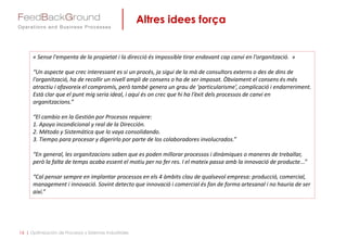 Altres idees força
16 | Optimización de Procesos y Sistemas Industriales
« Sense l'empenta de la propietat i la direcció és impossible tirar endavant cap canvi en l'organització. »
“Un aspecte que crec interessant es si un procés, ja sigui de la mà de consultors externs o des de dins de
l'organització, ha de recollir un nivell ampli de consens o ha de ser imposat. Òbviament el consens és més
atractiu i afavoreix el compromís, però també genera un grau de ‘particularisme’, complicació i endarreriment.
Està clar que el punt mig seria ideal, i aquí és on crec que hi ha l‘èxit dels processos de canvi en
organitzacions.”
“El cambio en la Gestión por Procesos requiere:
1. Apoyo incondicional y real de la Dirección.
2. Método y Sistemática que lo vaya consolidando.
3. Tiempo para procesar y digerirlo por parte de los colaboradores involucrados.”
“En general, les organitzacions saben que es poden millorar processos i dinàmiques o maneres de treballar,
però la falta de temps acaba essent el motiu per no fer res. I el mateix passa amb la innovació de producte...”
“Cal pensar sempre en implantar processos en els 4 àmbits clau de qualsevol empresa: producció, comercial,
management i innovació. Sovint detecto que innovació i comercial és fan de forma artesanal i no hauria de ser
així.”
 