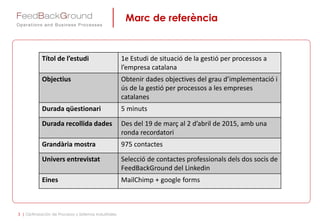 Marc de referència
3 | Optimización de Procesos y Sistemas Industriales
Títol de l’estudi 1e Estudi de situació de la gestió per processos a
l’empresa catalana
Objectius Obtenir dades objectives del grau d’implementació i
ús de la gestió per processos a les empreses
catalanes
Durada qüestionari 5 minuts
Durada recollida dades Des del 19 de març al 2 d’abril de 2015, amb una
ronda recordatori
Grandària mostra 975 contactes
Univers entrevistat Selecció de contactes professionals dels dos socis de
FeedBackGround del Linkedin
Eines MailChimp + google forms
 
