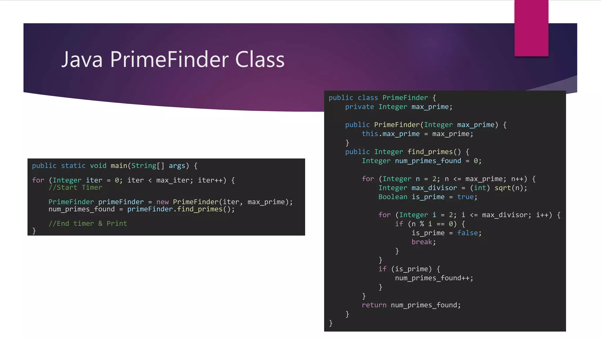 Java PrimeFinder Class
public class PrimeFinder {
private Integer max_prime;
public PrimeFinder(Integer max_prime) {
this.max_prime = max_prime;
}
public Integer find_primes() {
Integer num_primes_found = 0;
for (Integer n = 2; n <= max_prime; n++) {
Integer max_divisor = (int) sqrt(n);
Boolean is_prime = true;
for (Integer i = 2; i <= max_divisor; i++) {
if (n % i == 0) {
is_prime = false;
break;
}
}
if (is_prime) {
num_primes_found++;
}
}
return num_primes_found;
}
}
public static void main(String[] args) {
for (Integer iter = 0; iter < max_iter; iter++) {
//Start Timer
PrimeFinder primeFinder = new PrimeFinder(iter, max_prime);
num_primes_found = primeFinder.find_primes();
//End timer & Print
}
 