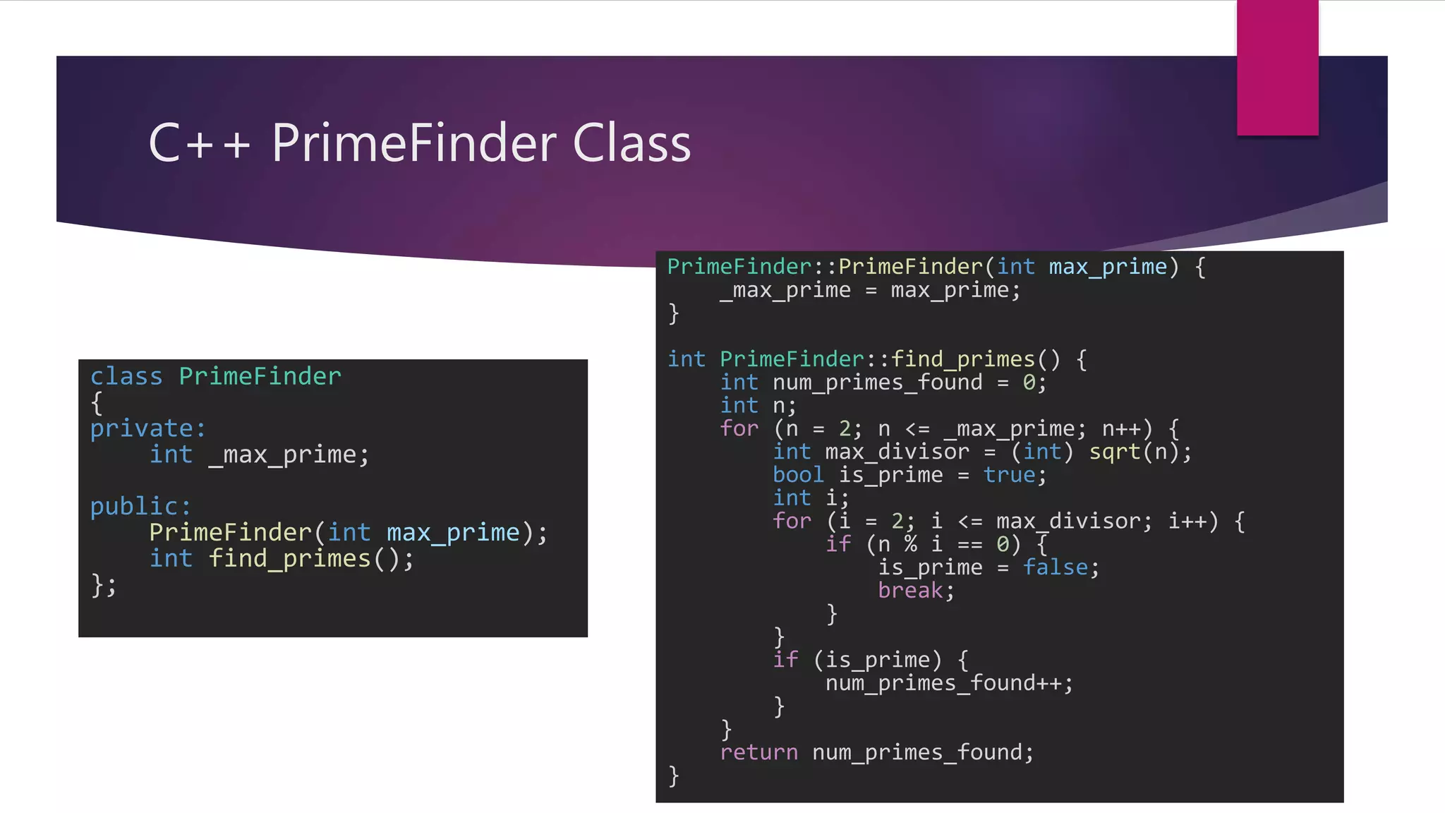 C++ PrimeFinder Class
class PrimeFinder
{
private:
int _max_prime;
public:
PrimeFinder(int max_prime);
int find_primes();
};
PrimeFinder::PrimeFinder(int max_prime) {
_max_prime = max_prime;
}
int PrimeFinder::find_primes() {
int num_primes_found = 0;
int n;
for (n = 2; n <= _max_prime; n++) {
int max_divisor = (int) sqrt(n);
bool is_prime = true;
int i;
for (i = 2; i <= max_divisor; i++) {
if (n % i == 0) {
is_prime = false;
break;
}
}
if (is_prime) {
num_primes_found++;
}
}
return num_primes_found;
}
 