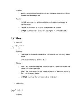 Objetivo:

           Aplicar los conocimientos relacionados a la transformación de ecuaciones
            parametricas a rectangulares

    Rúbrica

           (20%) El alumno utiliza la identidad trigonométrica adecuada para la
            transformación

           (50%) El alumno lleva de la forma paramétrica a rectangular

           (30%) El alumno expresa la ecuación rectangular en forma adecuada.




Límites
 21. Calcular:




    Objetivo:

           Determinar el valor en el límite de las funciones escalón unitario y entero
            mayor

           Evaluar correctamente el limite dado

    Rúbrica

           (Hasta 40%) El alumno evalúa el limite unilateral , o de la función escalón
            o de la función entero mayor

           (Hasta 40%) El alumno evalúa el limite unilateral de la función escalón y
            de la función entero mayor

           (100%) El alumno evalúa correctamente el limite dado-



 22. Demostrar:




    Objetivo:
 