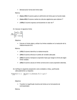    Demostración formal del limite dado

   Rúbrica

          (Hasta 20%) El alumno aplica la definición de límite para la función dada

          (Hasta 60%) El alumno realiza los cálculos algebraicos para obtener

          (100%) El alumno expresa correctamente el valor de



23. Calcular el siguiente limite




   Objetivo:

          Calcular el limite dado y utilizar los limites notables en la resolución de la
           indeterminación 0/0

   Rúbrica

          (10%) El alumno identifica la indeterminación

          (30%) El alumno efectúa el cambio de variable adecuado

          (30%) El alumno manipula la expresión hasta que tengan la forma de algún
           límite notable.

          (30%) El alumno calcula el límite correcto de la nueva expresión obtenida.



24. Califique la siguiente proposición como verdadera o falsa, justificando
    adecuadamente su respuesta




   Objetivo:

          Transferir el significado intuitivo de límites en la formulación de
           contraejemplos

   Rúbrica
 