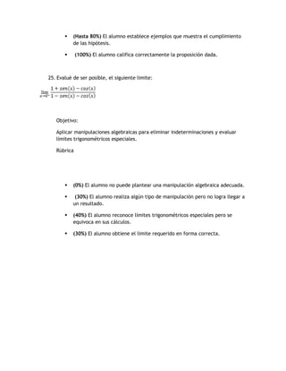    (Hasta 80%) El alumno establece ejemplos que muestra el cumplimiento
           de las hipótesis.

            (100%) El alumno califica correctamente la proposición dada.



25. Evalué de ser posible, el siguiente limite:




   Objetivo:

   Aplicar manipulaciones algebraicas para eliminar indeterminaciones y evaluar
   límites trigonométricos especiales.

   Rúbrica




          (0%) El alumno no puede plantear una manipulación algebraica adecuada.

           (30%) El alumno realiza algún tipo de manipulación pero no logra llegar a
           un resultado.

          (40%) El alumno reconoce límites trigonométricos especiales pero se
           equivoca en sus cálculos.

          (30%) El alumno obtiene el limite requerido en forma correcta.
 