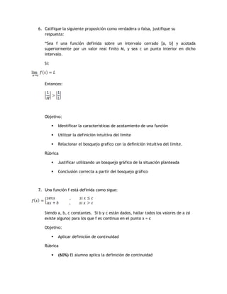 6. Califique la siguiente proposición como verdadera o falsa, justifique su
   respuesta:

   “Sea f una función definida sobre un intervalo cerrado [a, b] y acotada
   superiormente por un valor real finito M, y sea c un punto interior en dicho
   intervalo.

   Si:




   Entonces:




   Objetivo:

            Identificar la características de acotamiento de una función

            Utilizar la definición intuitiva del limite

            Relacionar el bosquejo grafico con la definición intuitiva del límite.

   Rúbrica

            Justificar utilizando un bosquejo gráfico de la situación planteada

            Conclusión correcta a partir del bosquejo gráfico



7. Una función f está definida como sigue:




   Siendo a, b, c constantes. Si b y c están dados, hallar todos los valores de a (si
   existe alguno) para los que f es continua en el punto x = c

   Objetivo:

            Aplicar definición de continuidad

   Rúbrica

            (60%) El alumno aplica la definición de continuidad
 