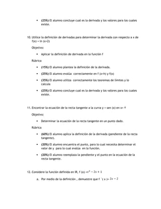    (25%) El alumno concluye cual es la derivada y los valores para los cuales
           existe.



10. Utilice la definición de derivadas para determinar la derivada con respecto a x de
    f(x) = ln (x+2)

   Objetivo:

          Aplicar la definición de derivada en la función f

   Rúbrica

          (15%) El alumno plantea la definición de la derivada.

          (25%) El alumno evalúa correctamente en f (x+h) y f(x)

          (35%) El alumno utiliza correctamente los teoremas de límites y lo
           calcula

          (25%) El alumno concluye cual es la derivada y los valores para los cuales
           existe.



11. Encontrar la ecuación de la recta tangente a la curva y = sen (x) en x=

   Objetivo:

          Determinar la ecuación de la recta tangente en un punto dado.

   Rúbrica

          (60%) El alumno aplica la definición de la derivada (pendiente de la recta
           tangente).

          (20%) El alumno encuentra el punto, para lo cual necesita determinar el
           valor de y para lo cual evalúa en la función.

          (20%) El alumno reemplaza la pendiente y el punto en la ecuación de la
           recta tangente.



12. Considere la función definida en IR, f (x) =

       a. Por medio de la definición , demuestre que f ´( x )=
 