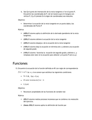 b. Sea Q el punto de intersección de la recta tangente a f en el punto P.
           Encuentre las coordenadas de P, de tal manera que el triangulo con
           vértice P, Q y O (siendo O el origen de coordenadas) sea isósceles.

    Objetivo:

           Determinar la ecuación de la recta tangente en un punto dado y las
            coordenadas del Punto P

    Rúbrica

           (40%) El alumno aplica la definición de la derivada (pendiente de la recta
            tangente).

           (20%) El alumno obtiene la ecuación de la recta tangente

           (20%) El alumno despeja x de la ecuación de la recta tangente

           (10%) El alumno deja la ecuación en términos de x y obtiene una ecuación
            de segundo grado

           (10%) El alumno factoriza la ecuación de segundo grado y obtiene x, y
            remplaza este valor en la ecuación para obtener y el punto P será (x,y)




Funciones
 13. Encuentre la ecuación de la función definida en IR con regla de correspondencia

                + bx +c, si se conoce que satisface las siguientes condiciones

                IR , f(x) = f(-x)

        

           f (1)=0

    Objetivo:

           Reconocer propiedades de las funciones de variable real

    Rúbrica

           (0%) El alumno realiza procesos inconexos que no conlleva a la resolución
            del ejercicio.

           (Hasta 30%) El alumno aplica la definición de función par
 