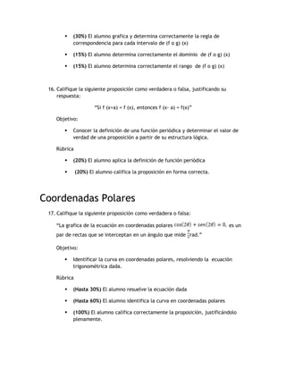    (30%) El alumno grafica y determina correctamente la regla de
            correspondencia para cada intervalo de (f o g) (x)

           (15%) El alumno determina correctamente el dominio de (f o g) (x)

           (15%) El alumno determina correctamente el rango de (f o g) (x)



 16. Califique la siguiente proposición como verdadera o falsa, justificando su
     respuesta:

                      “Si f (x+a) = f (x), entonces f (x- a) = f(x)”

    Objetivo:

           Conocer la definición de una función periódica y determinar el valor de
            verdad de una proposición a partir de su estructura lógica.

    Rúbrica

           (20%) El alumno aplica la definición de función periódica

             (20%) El alumno califica la proposición en forma correcta.




Coordenadas Polares
 17. Califique la siguiente proposición como verdadera o falsa:

    “La grafica de la ecuación en coordenadas polares                             es un
    par de rectas que se interceptan en un ángulo que mide rad.”

    Objetivo:

           Identificar la curva en coordenadas polares, resolviendo la ecuación
            trigonométrica dada.

    Rúbrica

           (Hasta 30%) El alumno resuelve la ecuación dada

           (Hasta 60%) El alumno identifica la curva en coordenadas polares

           (100%) El alumno califica correctamente la proposición, justificándolo
            plenamente.
 