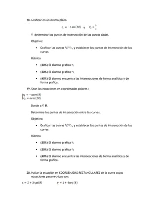 18. Graficar en un mismo plano

                                              y

   Y determinar los puntos de intersección de las curvas dadas.

   Objetivo:

          Graficar las curvas       , y establecer los puntos de intersección de las
           curvas

   Rúbrica

          (30%) El alumno grafica

          (30%) El alumno grafica

          (40%) El alumno encuentra las intersecciones de forma analítica y de
           forma gráfica.

19. Sean las ecuaciones en coordenadas polares :




   Donde a     IR.

   Determine los puntos de intersección entre las curvas.

   Objetivo:

          Graficar las curvas       , y establecer los puntos de intersección de las
           curvas

   Rúbrica

          (30%) El alumno grafica

          (30%) El alumno grafica

          (40%) El alumno encuentra las intersecciones de forma analítica y de
           forma gráfica.



20. Hallar la ecuación en COORDENADAS RECTANGULARES de la curva cuyas
    ecuaciones paramétricas son:
 