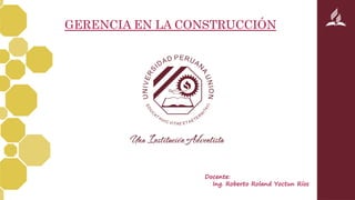 GERENCIA EN LA CONSTRUCCIÓN
Docente:
Ing. Roberto Roland Yoctun Ríos
 