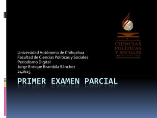 PRIMER EXAMEN PARCIAL
UniversidadAutónoma de Chihuahua
Facultad de Ciencias Políticas y Sociales
Periodismo Digital
Jorge Enrique Brambila Sánchez
242615
 