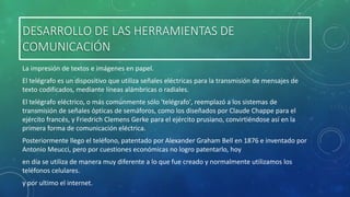 DESARROLLO DE LAS HERRAMIENTAS DE
COMUNICACIÓN
La impresión de textos e imágenes en papel.
El telégrafo es un dispositivo que utiliza señales eléctricas para la transmisión de mensajes de
texto codificados, mediante líneas alámbricas o radiales.

El telégrafo eléctrico, o más comúnmente sólo 'telégrafo', reemplazó a los sistemas de
transmisión de señales ópticas de semáforos, como los diseñados por Claude Chappe para el
ejército francés, y Friedrich Clemens Gerke para el ejército prusiano, convirtiéndose así en la
primera forma de comunicación eléctrica.
Posteriormente llego el teléfono, patentado por Alexander Graham Bell en 1876 e inventado por
Antonio Meucci, pero por cuestiones económicas no logro patentarlo, hoy
en día se utiliza de manera muy diferente a lo que fue creado y normalmente utilizamos los
teléfonos celulares.
y por ultimo el internet.

 