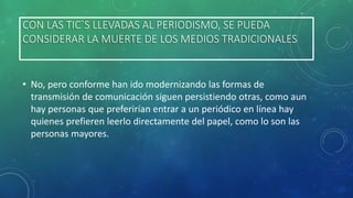 CON LAS TIC`S LLEVADAS AL PERIODISMO, SE PUEDA
CONSIDERAR LA MUERTE DE LOS MEDIOS TRADICIONALES

• No, pero conforme han ido modernizando las formas de
transmisión de comunicación siguen persistiendo otras, como aun
hay personas que preferirían entrar a un periódico en línea hay
quienes prefieren leerlo directamente del papel, como lo son las
personas mayores.

 