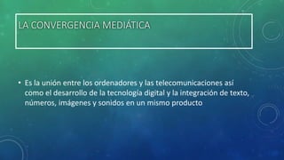 LA CONVERGENCIA MEDIÁTICA

• Es la unión entre los ordenadores y las telecomunicaciones así
como el desarrollo de la tecnología digital y la integración de texto,
números, imágenes y sonidos en un mismo producto

 