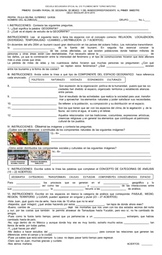 ESCUELA SECUNDARIA OFICIAL No. 215 “FILOMENO MATA” TURNO MATUTINO 
PRIMERO EXAMEN PARCIAL DE GEOGRAFIA DE MEXICO Y DEL MUNDOCORRESPONDIENTE AL PRIMER BIMESTRE 
CICLO ESCOLAR 2014-2015 
PROFRA. PAULA DELFINA GUTIERREZ GARCIA 
NOMBRE DEL ALUMNO(A):____________________________________________________________ GRUPO: ______ No. L____ 
I. INSTRUCCIONES: Contesta las siguientes preguntas. 
1.- ¿Qué significa la palabra GEOGRAFIA? _____________________________________________________________ 
2.- ¿Cuál es el objeto de estudio de la GEOGRAFIA? _______________________________________________________ 
INSTRUCCIONES: Lee el siguiente texto y llena los espacios con el concepto correcto: RELACION, LOCALIZACION, 
DIVERSIDAD, TEMPORALIDAD =(CAMBIO) y DISTRIBUCIÒN (3- 7 ACIERTOS) 
En diciembre del año 2004 un tsunami causó gran destrucción en los países del océano Índico. Los noticiarios transmitieron 
la ______________________________ de la fuente del tsunami. En seguida fue esencial conocer la 
_____________________________ de las zonas afectadas, ya que existen poblaciones donde habitan millones de 
personas y otras áreas están casi deshabitadas. Fue necesario valorar la ___________________________________ de 
los daños, ya que la combinación entre la intensidad del fenómeno y el tipo de construcciones hicieron que éste afectara 
más a unas zonas que otras. 
La pérdida de miles de vidas y los cuantiosos daños hicieron que muchas personas se preguntaran: ¿Con qué 
_____________________________________ se repiten estos fenómenos? ¿Qué ___________________________ existen 
entre los tsunamis y la forma de las costas? 
III. INSTRUCCIONES: Anota sobre la línea a qué tipo de COMPONENTE DEL ESPACIO GEOGRAFICO hace referencia 
cada enunciado. 
POLITICOS NATURALES SOCIALES ECONOMICOS CULTURALES 
8. ________________________________ Son expresión de la organización política de la humanidad, puesto que las so-ciedades 
han dividido el espacio, organizado territorios y establecido alianzas 
entre países. 
9. ________________________________ Son el resultado de las actividades que realiza la sociedad para usar, transfor-mar 
y aprovechar los elementos naturales y poder satisfacer sus necesidades. 
10. _______________________________ Se refieren a la población, su composición y su distribución en el espacio. 
11. _______________________________ Son los que tienen que ver con los aspectos del clima, de la vegetación y de la 
fauna, así como el agua, el suelo y el relieve. 
12. _______________________________ Aquellos relacionados con las tradiciones, costumbres, expresiones artísticas, 
creencias religiosas y en general los elementos que contribuyen el patrimonio 
cultural de los pueblos. 
IV. INSTRUCCIONES: Observa las imágenes y contesta las preguntas. 
¿Cuáles son las diferencias o similitudes de los componentes naturales de las siguientes imágenes? 
13.- R= ______________________________________________________________ 
____________________________________________________________________ 
____________________________________________________________________ 
¿Cómo están distribuidos los componentes sociales y culturales en las siguientes imágenes? 
14.- R= _____________________________________________________________ 
____________________________________________________________________ 
____________________________________________________________________ 
____________________________________________________________________ 
PUERTO FRONTERIZO 
TALISMAN, CHIAPAS 
FRONTERA MATAMOROS, 
TAMAULIPAS 
V. INSTRUCCIONES: Escribe sobre la línea las palabras que completan el CONCEPTO DE CATEGORIAS DE ANÁLISIS 
(15 – 22 ACIERTOS) 
GEOGRAFIA CATEGORIAS TRANSFORMAN CAUSAS ESTUDIAR COMPONENTES CONSECUENCIAS ESPACIO 
Para _________________ los procesos que se generan en el __________________ geográfico y lo 
_______________________, así como las __________________ y _____________________ de las interacciones entre 
sus _________________________, la _____________________ recurre a las __________________ de análisis. 
VI. INSTRUCCIONES: Escribe en los espacios en blanco la categoría de análisis que corresponda: PAISAJE, MEDIO, 
REGION, TERRITORIO y LUGAR, pueden aparecer en singular y plural (23 – 27 ACIERTOS) 
-Hola Juan, ¡qué gusto me da verte, hace más de 10 años que no te veía! 
-Alejandra, ¡qué milagro!, ¿qué andas haciendo por estos ____________________, tan lejos de donde ahora vives? 
-Bueno, cambie de _________________________, dejé las montañas que nos unen con los dos estados vecinos del norte 
y sur, por las costas que también te permite atravesar de Tamaulipas hasta Yucatán, pero eso sí, no he cambiado de 
amigos. 
-Pues como te fuiste tanto tiempo, pensé que ya pertenecías a un _______________________ extranjero, que habías 
cambiado hasta de país. 
-No, sigo dentro de mi México y aunque donde hoy vivo es muy bonito, extraño mucho estos __________________ tan 
llenos de verde por todas partes. 
-Y, ¿qué haces por allá? 
-Me dedico a hacer estudios del ___________________________________, para conocer las relaciones que generan las 
diferencias entre el campo y la ciudad. 
-Pues ya sabes que esta será siempre tu casa no dejes pasar tanto tiempo para regresar. 
-Claro que no Juan, muchas gracias y cuídate. 
-Nos vemos mañana. ACIERTOS: ________ 
 