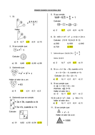 PRIMER EXAMEN VACACIONAL 2012
1. Si:
Hallar:
a) 6 b) 7 c) 8 d) 9 e) 10
2. Si se cumple que:
Calcular:
a) 35 b)48 c) 63 d) 80 e) 99
3. Sabiendo que:
Hallar el valor de x, en:
a) 6 b)5 c) 4 d) 3 e) 2
4. Sabiendo que se cumple:
Calcular:
a) 51 b)52 c) 55 d) 54 e) 53
5. Si se cumple:
Calcular:
a) 2 b) 7 c) 8 d) 9 e) 10
6. Si: m® n = m2 – n2 y m & n = 2m n
Calcular: (13 ® 12) & (5 ® 3)
a) 560 b) 600 c) 640
d) 720 e) 800
7. Sabiendoque: (2a) Ω (3b) =
𝐚
𝟐
+
𝐛
𝟑
Hallar:16 Ω 9
a) 2 b) 7 c) 8 d) 5 e) 9
8. Si: a ↔ b = 3a – 5b, cuando a ≥ b
a ↔ b = 2a – b, cuando a < b
Calcular: (3↔ 5)↔ (2↔ 1)
a) -2 b) -1 c) 2 d) 1 e) 2
9. Si se cumple que:
m @ n = 5m + 4n – mn
Además: x@ 3=16
Hallar el valor de x
a) -2 b) -1 c) 2 d) 1 e) 2
10.Si: a & b = a2 – 2ab y 5& x = 5,
hallar el valor de x
a) 2 b) -1 c) 3 d) 4 e) 5
11. Si se cumple que:
= x2 – 3
Hallar el valor de a en:
 