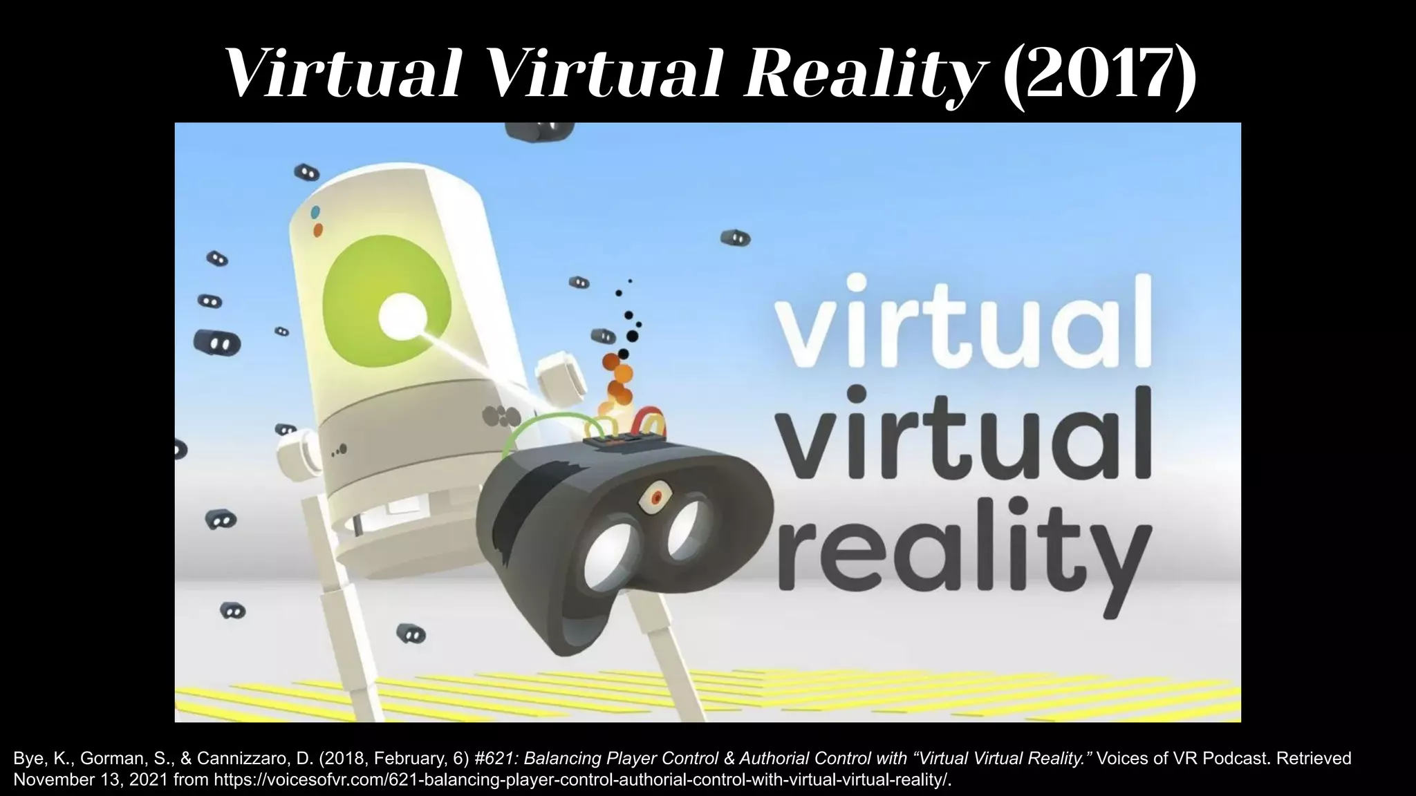 Virtual Virtual Reality (2017)
Bye, K., Gorman, S., & Cannizzaro, D. (2018, February, 6) #621: Balancing Player Control & Authorial Control with “Virtual Virtual Reality.” Voices of VR Podcast. Retrieved
November 13, 2021 from https://voicesofvr.com/621-balancing-player-control-authorial-control-with-virtual-virtual-reality/.
 